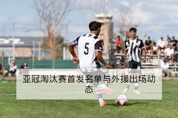 亚冠淘汰赛首发名单与外援出场动态